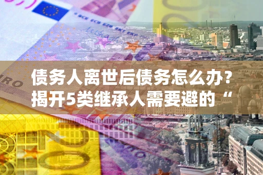 济南债务人离世后债务怎么办？揭开5类继承人需要避的“坑”