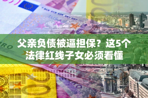 济南父亲负债被逼担保？这5个法律红线子女必须看懂