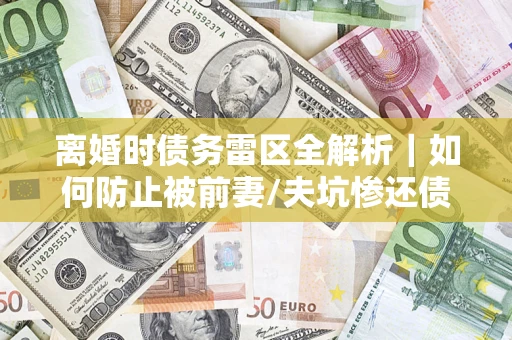 济南离婚时债务雷区全解析｜如何防止被前妻/夫坑惨还债？